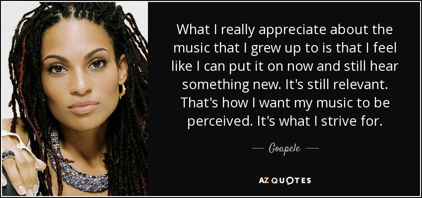 What I really appreciate about the music that I grew up to is that I feel like I can put it on now and still hear something new. It's still relevant. That's how I want my music to be perceived. It's what I strive for. - Goapele