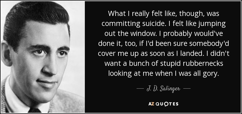 What I really felt like, though, was committing suicide. I felt like jumping out the window. I probably would've done it, too, if I'd been sure somebody'd cover me up as soon as I landed. I didn't want a bunch of stupid rubbernecks looking at me when I was all gory. - J. D. Salinger