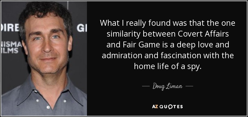 What I really found was that the one similarity between Covert Affairs and Fair Game is a deep love and admiration and fascination with the home life of a spy. - Doug Liman