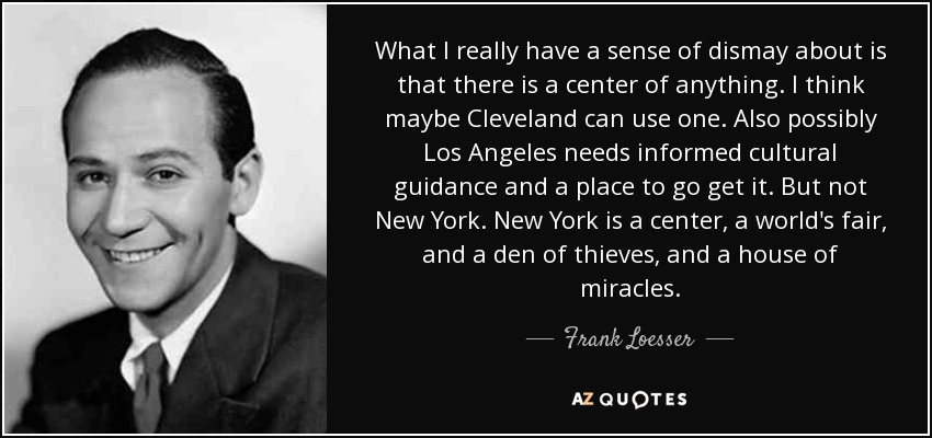 What I really have a sense of dismay about is that there is a center of anything. I think maybe Cleveland can use one. Also possibly Los Angeles needs informed cultural guidance and a place to go get it. But not New York. New York is a center, a world's fair, and a den of thieves, and a house of miracles. - Frank Loesser