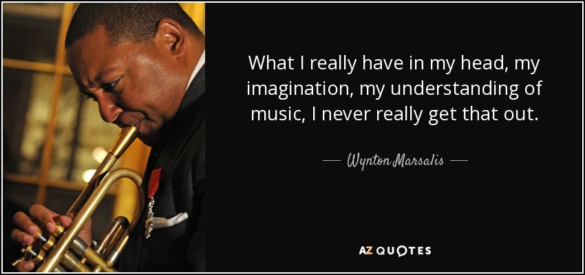 What I really have in my head, my imagination, my understanding of music, I never really get that out. - Wynton Marsalis
