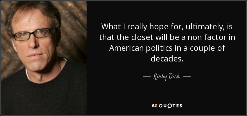 What I really hope for, ultimately, is that the closet will be a non-factor in American politics in a couple of decades. - Kirby Dick
