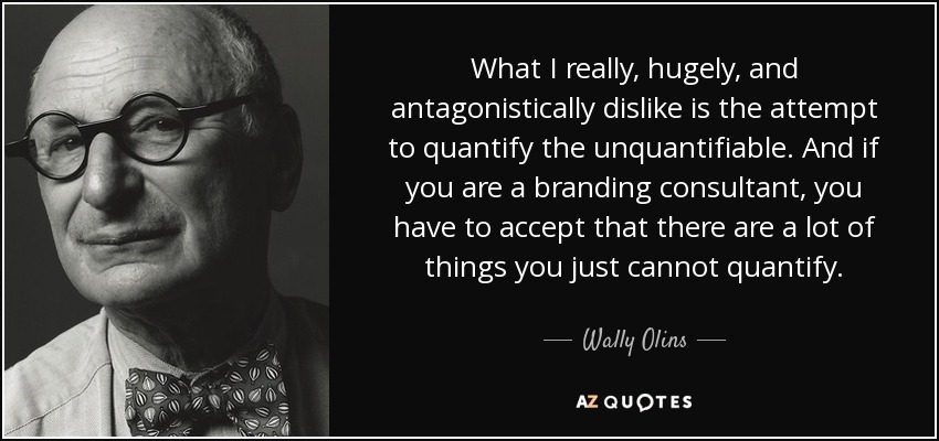 What I really, hugely, and antagonistically dislike is the attempt to quantify the unquantifiable. And if you are a branding consultant, you have to accept that there are a lot of things you just cannot quantify. - Wally Olins