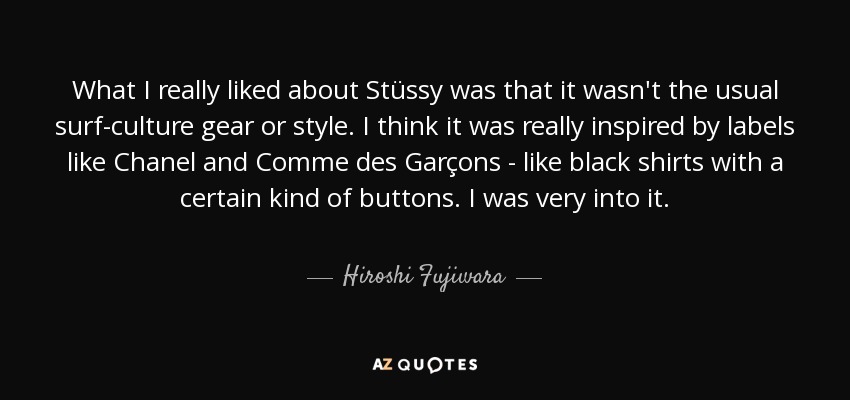 What I really liked about Stüssy was that it wasn't the usual surf-culture gear or style. I think it was really inspired by labels like Chanel and Comme des Garçons - like black shirts with a certain kind of buttons. I was very into it. - Hiroshi Fujiwara