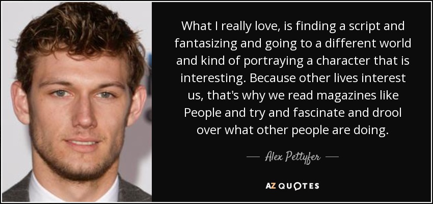 What I really love, is finding a script and fantasizing and going to a different world and kind of portraying a character that is interesting. Because other lives interest us, that's why we read magazines like People and try and fascinate and drool over what other people are doing. - Alex Pettyfer