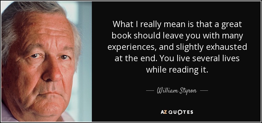 What I really mean is that a great book should leave you with many experiences, and slightly exhausted at the end. You live several lives while reading it. - William Styron