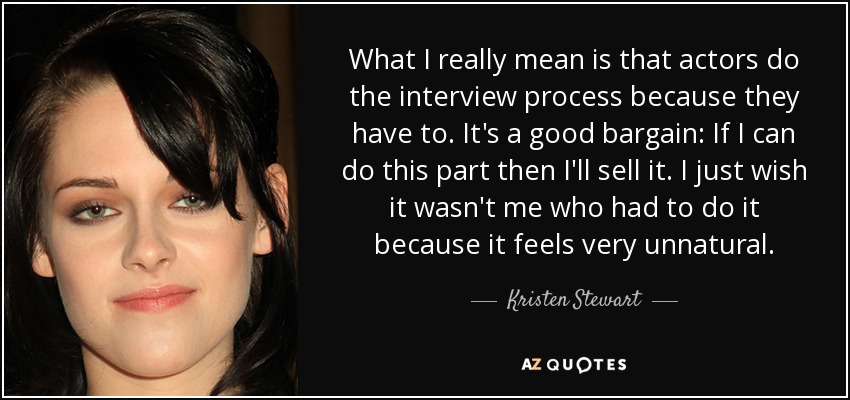 What I really mean is that actors do the interview process because they have to. It's a good bargain: If I can do this part then I'll sell it. I just wish it wasn't me who had to do it because it feels very unnatural. - Kristen Stewart