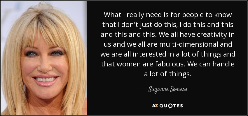 What I really need is for people to know that I don't just do this, I do this and this and this and this. We all have creativity in us and we all are multi-dimensional and we are all interested in a lot of things and that women are fabulous. We can handle a lot of things. - Suzanne Somers
