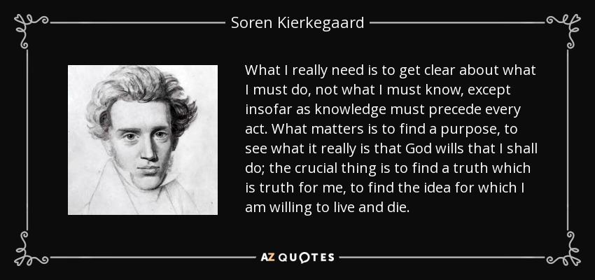 What I really need is to get clear about what I must do, not what I must know, except insofar as knowledge must precede every act. What matters is to find a purpose, to see what it really is that God wills that I shall do; the crucial thing is to find a truth which is truth for me, to find the idea for which I am willing to live and die. - Soren Kierkegaard