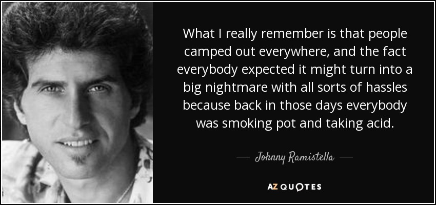 What I really remember is that people camped out everywhere, and the fact everybody expected it might turn into a big nightmare with all sorts of hassles because back in those days everybody was smoking pot and taking acid. - Johnny Ramistella