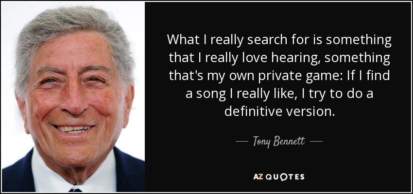 What I really search for is something that I really love hearing, something that's my own private game: If I find a song I really like, I try to do a definitive version. - Tony Bennett