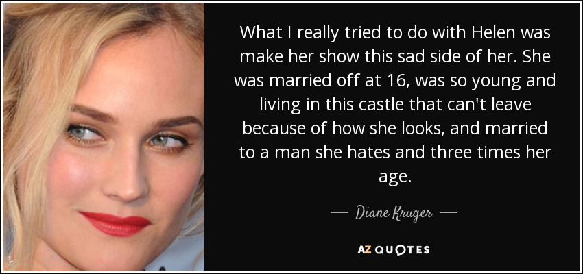 What I really tried to do with Helen was make her show this sad side of her. She was married off at 16, was so young and living in this castle that can't leave because of how she looks, and married to a man she hates and three times her age. - Diane Kruger
