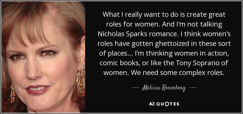 What I really want to do is create great roles for women. And I'm not talking Nicholas Sparks romance. I think women's roles have gotten ghettoized in these sort of places... I'm thinking women in action, comic books, or like the Tony Soprano of women. We need some complex roles. - Melissa Rosenberg