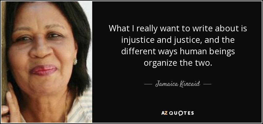 What I really want to write about is injustice and justice, and the different ways human beings organize the two. - Jamaica Kincaid