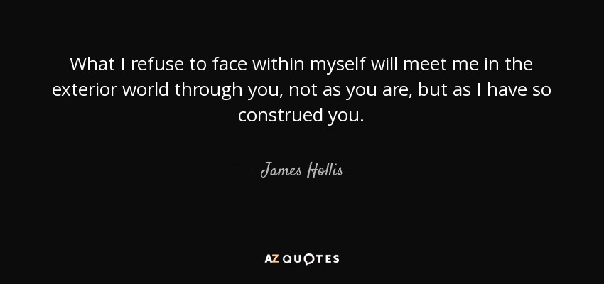What I refuse to face within myself will meet me in the exterior world through you, not as you are, but as I have so construed you. - James Hollis