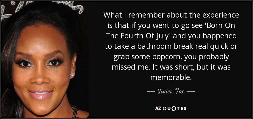 What I remember about the experience is that if you went to go see 'Born On The Fourth Of July' and you happened to take a bathroom break real quick or grab some popcorn, you probably missed me. It was short, but it was memorable. - Vivica Fox