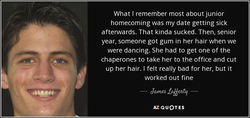 What I remember most about junior homecoming was my date getting sick afterwards. That kinda sucked. Then, senior year, someone got gum in her hair when we were dancing. She had to get one of the chaperones to take her to the office and cut up her hair. I felt really bad for her, but it worked out fine - James Lafferty