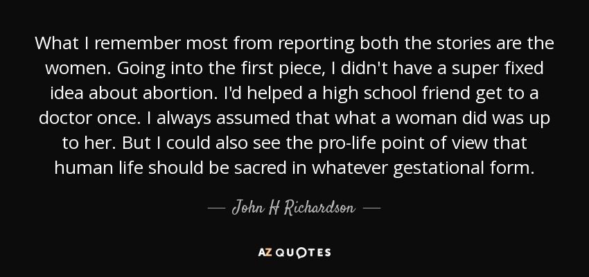 What I remember most from reporting both the stories are the women. Going into the first piece, I didn't have a super fixed idea about abortion. I'd helped a high school friend get to a doctor once. I always assumed that what a woman did was up to her. But I could also see the pro-life point of view that human life should be sacred in whatever gestational form. - John H Richardson