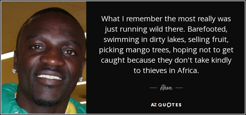 What I remember the most really was just running wild there. Barefooted, swimming in dirty lakes, selling fruit, picking mango trees, hoping not to get caught because they don't take kindly to thieves in Africa. - Akon