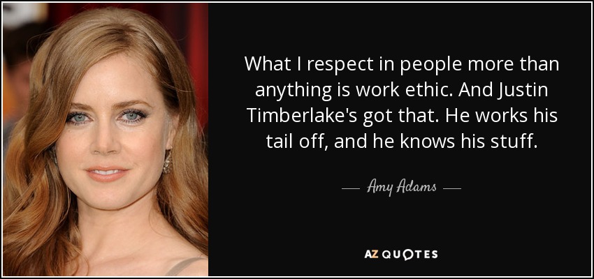 What I respect in people more than anything is work ethic. And Justin Timberlake's got that. He works his tail off, and he knows his stuff. - Amy Adams