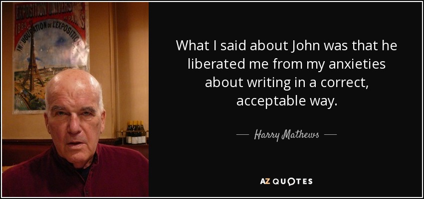 What I said about John was that he liberated me from my anxieties about writing in a correct, acceptable way. - Harry Mathews