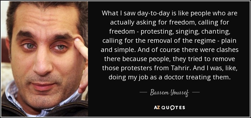 What I saw day-to-day is like people who are actually asking for freedom, calling for freedom - protesting, singing, chanting, calling for the removal of the regime - plain and simple. And of course there were clashes there because people, they tried to remove those protesters from Tahrir. And I was, like, doing my job as a doctor treating them. - Bassem Youssef