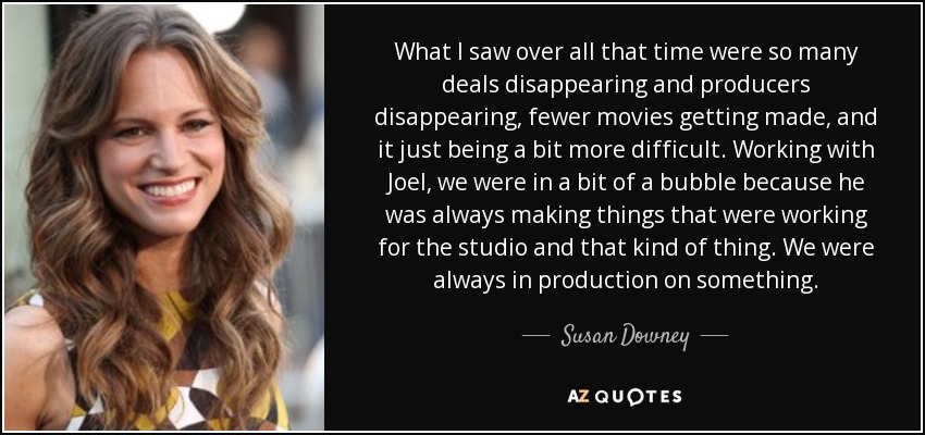 What I saw over all that time were so many deals disappearing and producers disappearing, fewer movies getting made, and it just being a bit more difficult. Working with Joel, we were in a bit of a bubble because he was always making things that were working for the studio and that kind of thing. We were always in production on something. - Susan Downey