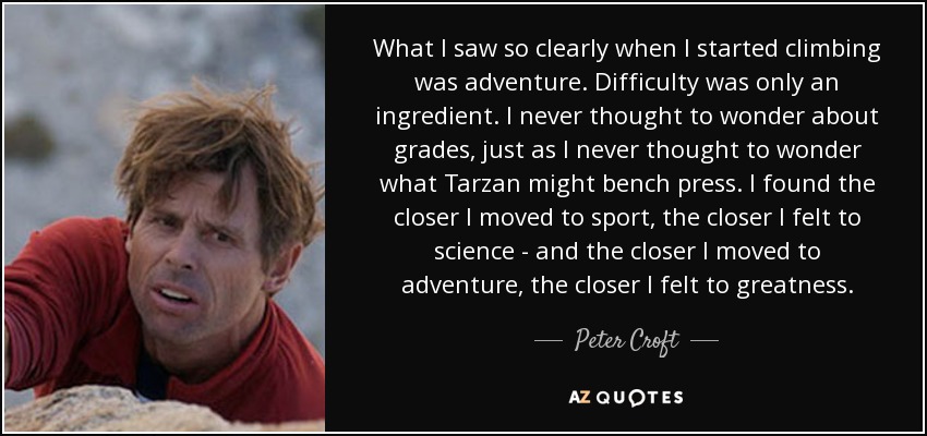 What I saw so clearly when I started climbing was adventure. Difficulty was only an ingredient. I never thought to wonder about grades, just as I never thought to wonder what Tarzan might bench press. I found the closer I moved to sport, the closer I felt to science - and the closer I moved to adventure, the closer I felt to greatness. - Peter Croft