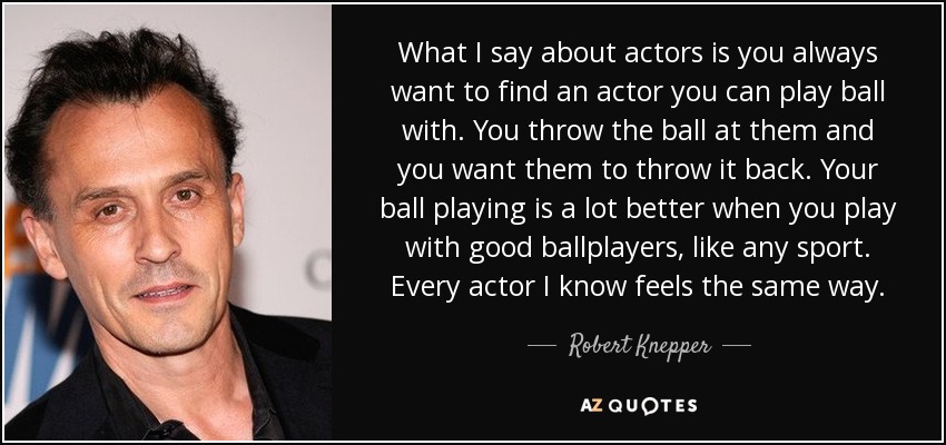What I say about actors is you always want to find an actor you can play ball with. You throw the ball at them and you want them to throw it back. Your ball playing is a lot better when you play with good ballplayers, like any sport. Every actor I know feels the same way. - Robert Knepper