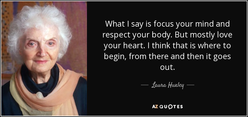What I say is focus your mind and respect your body. But mostly love your heart. I think that is where to begin, from there and then it goes out. - Laura Huxley