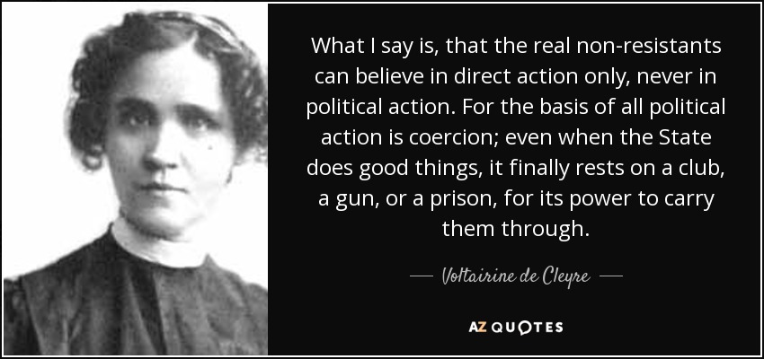 What I say is, that the real non-resistants can believe in direct action only, never in political action. For the basis of all political action is coercion; even when the State does good things, it finally rests on a club, a gun, or a prison, for its power to carry them through. - Voltairine de Cleyre