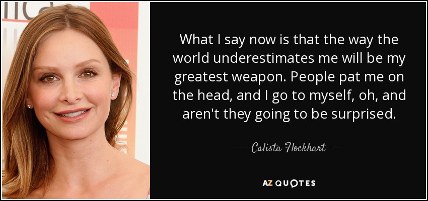 What I say now is that the way the world underestimates me will be my greatest weapon. People pat me on the head, and I go to myself, oh, and aren't they going to be surprised. - Calista Flockhart