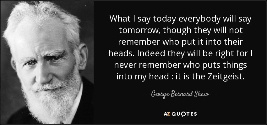 What I say today everybody will say tomorrow, though they will not remember who put it into their heads. Indeed they will be right for I never remember who puts things into my head : it is the Zeitgeist. - George Bernard Shaw