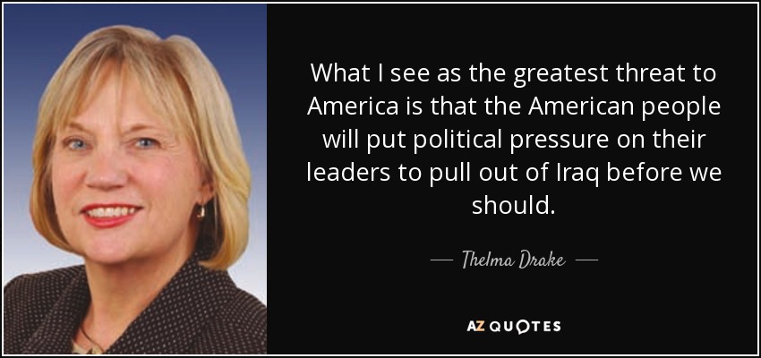 What I see as the greatest threat to America is that the American people will put political pressure on their leaders to pull out of Iraq before we should. - Thelma Drake