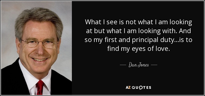 What I see is not what I am looking at but what I am looking with. And so my first and principal duty...is to find my eyes of love. - Dan Jones