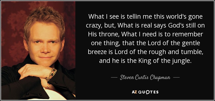 What I see is tellin me this world's gone crazy, but, What is real says God's still on His throne, What I need is to remember one thing, that the Lord of the gentle breeze is Lord of the rough and tumble, and he is the King of the jungle. - Steven Curtis Chapman