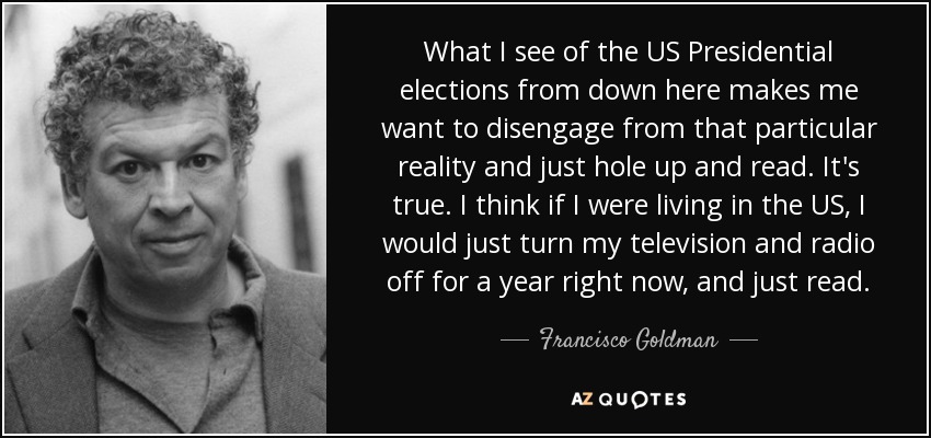 What I see of the US Presidential elections from down here makes me want to disengage from that particular reality and just hole up and read. It's true. I think if I were living in the US, I would just turn my television and radio off for a year right now, and just read. - Francisco Goldman