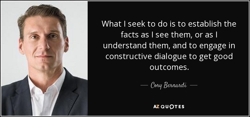 What I seek to do is to establish the facts as I see them, or as I understand them, and to engage in constructive dialogue to get good outcomes. - Cory Bernardi