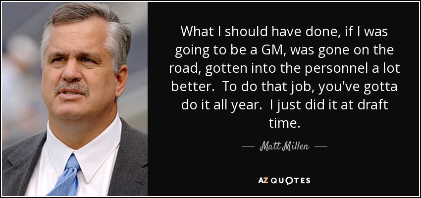 What I should have done, if I was going to be a GM, was gone on the road, gotten into the personnel a lot better. To do that job, you've gotta do it all year. I just did it at draft time. - Matt Millen