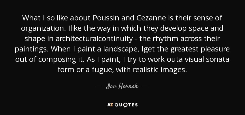 What I so like about Poussin and Cezanne is their sense of organization. Ilike the way in which they develop space and shape in architecturalcontinuity - the rhythm across their paintings. When I paint a landscape, Iget the greatest pleasure out of composing it. As I paint, I try to work outa visual sonata form or a fugue, with realistic images. - Ian Hornak