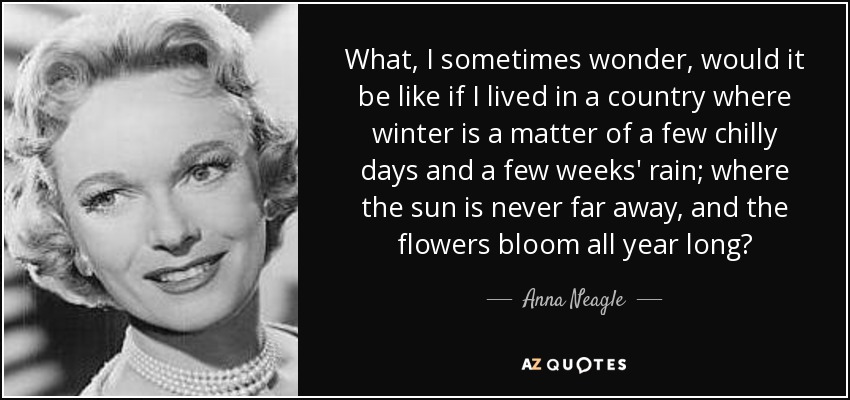 What, I sometimes wonder, would it be like if I lived in a country where winter is a matter of a few chilly days and a few weeks' rain; where the sun is never far away, and the flowers bloom all year long? - Anna Neagle
