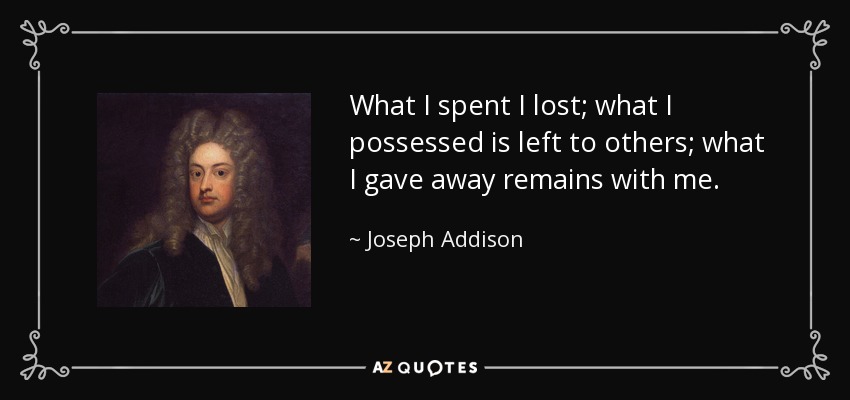 What I spent I lost; what I possessed is left to others; what I gave away remains with me. - Joseph Addison