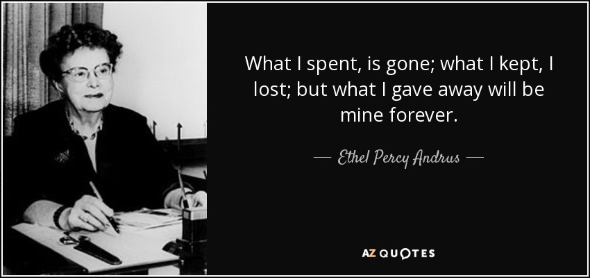 What I spent, is gone; what I kept, I lost; but what I gave away will be mine forever. - Ethel Percy Andrus