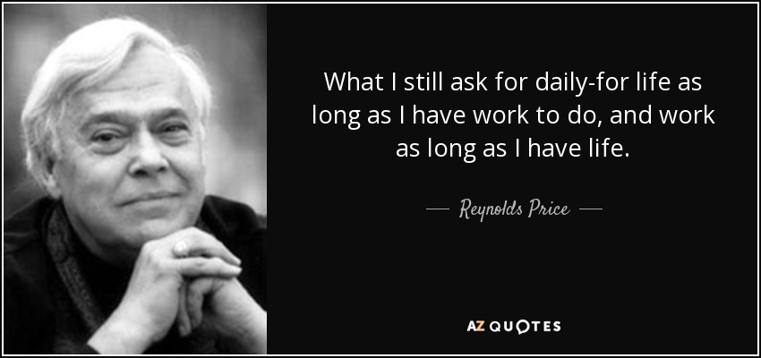 What I still ask for daily-for life as long as I have work to do, and work as long as I have life. - Reynolds Price