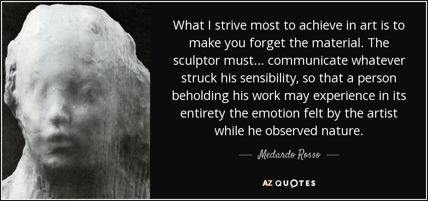 What I strive most to achieve in art is to make you forget the material. The sculptor must... communicate whatever struck his sensibility, so that a person beholding his work may experience in its entirety the emotion felt by the artist while he observed nature. - Medardo Rosso