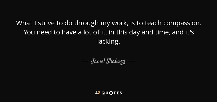 What I strive to do through my work, is to teach compassion. You need to have a lot of it, in this day and time, and it's lacking. - Jamel Shabazz