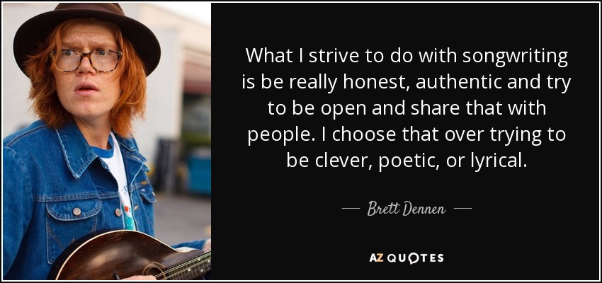 What I strive to do with songwriting is be really honest, authentic and try to be open and share that with people. I choose that over trying to be clever, poetic, or lyrical. - Brett Dennen