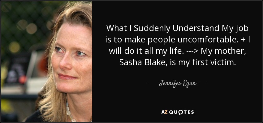 What I Suddenly Understand My job is to make people uncomfortable. + I will do it all my life. ---> My mother, Sasha Blake, is my first victim. - Jennifer Egan