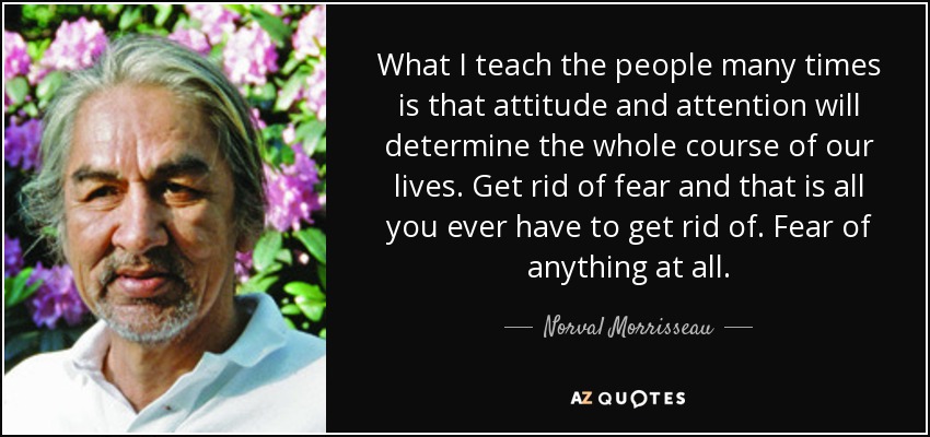 What I teach the people many times is that attitude and attention will determine the whole course of our lives. Get rid of fear and that is all you ever have to get rid of. Fear of anything at all. - Norval Morrisseau