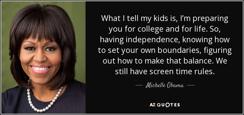 What I tell my kids is, I’m preparing you for college and for life. So, having independence, knowing how to set your own boundaries, figuring out how to make that balance. We still have screen time rules. - Michelle Obama
